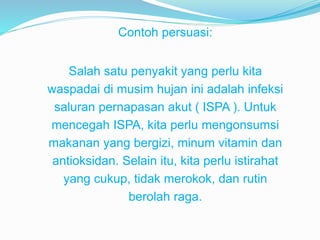 Contoh persuasi:
Salah satu penyakit yang perlu kita
waspadai di musim hujan ini adalah infeksi
saluran pernapasan akut ( ISPA ). Untuk
mencegah ISPA, kita perlu mengonsumsi
makanan yang bergizi, minum vitamin dan
antioksidan. Selain itu, kita perlu istirahat
yang cukup, tidak merokok, dan rutin
berolah raga.
 