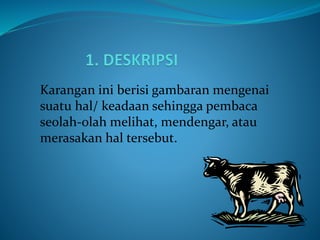 Karangan ini berisi gambaran mengenai
suatu hal/ keadaan sehingga pembaca
seolah-olah melihat, mendengar, atau
merasakan hal tersebut.
 