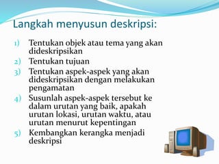 Langkah menyusun deskripsi:
1) Tentukan objek atau tema yang akan
dideskripsikan
2) Tentukan tujuan
3) Tentukan aspek-aspek yang akan
dideskripsikan dengan melakukan
pengamatan
4) Susunlah aspek-aspek tersebut ke
dalam urutan yang baik, apakah
urutan lokasi, urutan waktu, atau
urutan menurut kepentingan
5) Kembangkan kerangka menjadi
deskripsi
 