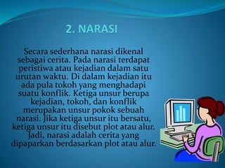 Secara sederhana narasi dikenal
sebagai cerita. Pada narasi terdapat
peristiwa atau kejadian dalam satu
urutan waktu. Di dalam kejadian itu
ada pula tokoh yang menghadapi
suatu konflik. Ketiga unsur berupa
kejadian, tokoh, dan konflik
merupakan unsur pokok sebuah
narasi. Jika ketiga unsur itu bersatu,
ketiga unsur itu disebut plot atau alur.
Jadi, narasi adalah cerita yang
dipaparkan berdasarkan plot atau alur.
 