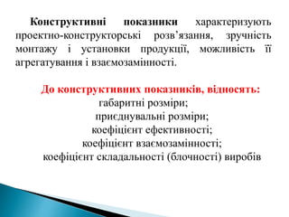 Конструктивні показники характеризують
проектно-конструкторські розв’язання, зручність
монтажу і установки продукції, можливість її
агрегатування і взаємозамінності.
До конструктивних показників, відносять:
габаритні розміри;
приєднувальні розміри;
коефіцієнт ефективності;
коефіцієнт взаємозамінності;
коефіцієнт складальності (блочності) виробів
 