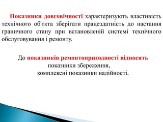 Показники довговічності характеризують властивість
технічного об'єкта зберігати працездатність до настання
граничного стану при встановленій системі технічного
обслуговування і ремонту.
До показників ремонтопригодності відносять
показники збереження,
комплексні показники надійності.
 
