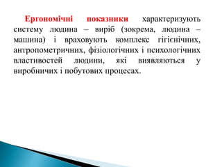 Ергономічні показники характеризують
систему людина – виріб (зокрема, людина –
машина) і враховують комплекс гігієнічних,
антропометричних, фізіологічних і психологічних
властивостей людини, які виявляються у
виробничих і побутових процесах.
 