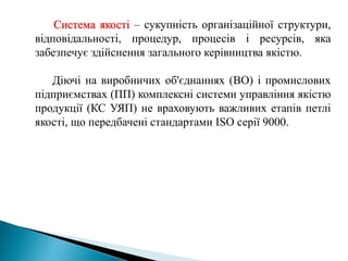 Система якості – сукупність організаційної структури,
відповідальності, процедур, процесів і ресурсів, яка
забезпечує здійснення загального керівництва якістю.
Діючі на виробничих об'єднаннях (ВО) і промислових
підприємствах (ПП) комплексні системи управління якістю
продукції (КС УЯП) не враховують важливих етапів петлі
якості, що передбачені стандартами ІSО серії 9000.
 