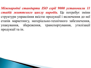 Міжнародні стандарти ІSО серії 9000 установили 11
стадій життєвого циклу виробів. Це потребує зміни
структури управління якістю продукції і включення до неї
етапів маркетингу, матеріально-технічного забезпечення,
упакування, збереження, транспортування, утилізації
продукції та ін.
 