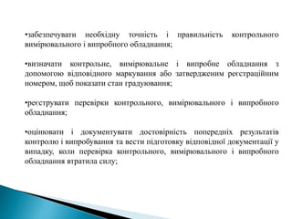 •забезпечувати необхідну точність і правильність контрольного
вимірювального і випробного обладнання;
•визначати контрольне, вимірювальне і випробне обладнання з
допомогою відповідного маркування або затвердженим реєстраційним
номером, щоб показати стан градуювання;
•реєструвати перевірки контрольного, вимірювального і випробного
обладнання;
•оцінювати і документувати достовірність попередніх результатів
контролю і випробування та вести підготовку відповідної документації у
випадку, коли перевірка контрольного, вимірювального і випробного
обладнання втратила силу;
 