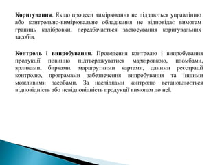 Коригування. Якщо процеси вимірювання не піддаються управлінню
або контрольно-вимірювальне обладнання не відповідає вимогам
границь калібровки, передбачається застосування коригувальних
засобів.
Контроль і випробування. Проведення контролю і випробування
продукції повинно підтверджуватися маркіровкою, пломбами,
ярликами, бирками, маршрутними картами, даними реєстрації
контролю, програмами забезпечення випробування та іншими
можливими засобами. За наслідками контролю встановлюється
відповідність або невідповідність продукції вимогам до неї.
 