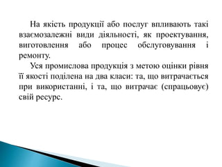 На якість продукції або послуг впливають такі
взаємозалежні види діяльності, як проектування,
виготовлення або процес обслуговування і
ремонту.
Уся промислова продукція з метою оцінки рівня
її якості поділена на два класи: та, що витрачається
при використанні, і та, що витрачає (спрацьовує)
свій ресурс.
 
