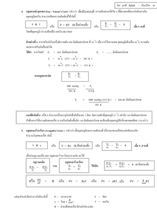 โดย อรณี หัสเสม : เรียบเรียง 10 
4. กฎของเกย์ ลุสแซก (Gay – Lussac’s Law) กล่าวว่า เมืÉอปริมาตรคงทีÉ ความดันของแก๊สใด ๆ ทีÉมีมวลคงทีÉจะแปรผันตรงกับ 
อุณหภูมิเคลวิน สามารถเขียนความสัมพันธ์ได้ ดังนีÊ 
P α T P = R T (R คือค่าคงทÉี) = = R 
หรือ หรือ เมืÉอ V คงทีÉ 
โดยทีÉอุณหภูมิ (T) จะต้องเป็น เคลวิน (K) เสมอ 
ตัวอย่างทÉี Ŝ อากาศในถังใบหนึÉงมีความดัน ŠŘŘ มิลลิเมตรปรอท ทÉี śŘ ৹C เมÉือวางไว้กลางแดด อุณหภูมิเพิÉมเป็น ŜŘ ৹C ความดัน 
ของอากาศในถังเป็นเท่าใด 
วิธีทำ จากโจทย์ P1 = ŠŘŘ มิลลิเมตรปรอท P2 = ...........มิลลิเมตรปรอท 
T1 = śŘ৹C (273 + śŘ৹C = 303 K ) 
T2 = ŜŘ৹C (273 + ŜŘ৹C = 313 K ) 
จากกฏของชาล์ส = 
800 mmHg = P2 
303 K 313 K 
P2 = (800 mmHg ) (313 K ) = 826.40 มิลลิเมตรปรอท 
303 K 
แบบฝึกหัดทÉี 4 แก๊ส A จำนวนหนึÉงบรรจุในถังซึÉงมีปริมาตร ś ลิตร วัดความดันทÉีอุณหภูมิ Śŝ ৹C เท่ากับ şŞŘ มิลลิเมตรปรอท 
ถ้าต้องการให้ความดันของแก๊ส A ภายในถังเพิÉมขึÊนอีก řŜŘ มิลลิเมตรปรอท จะต้องเพิÉมอุณหภูมิอีกกÉีองศาเซลเซียส (ŝŜ.Šš৹C) 
5. กฎของอาโวกาโดร (Avogadro’s Law ) กล่าวว่า เมืÉออุณหภูมิและความดันคงทีÉ ปริมาตรของแก๊สจะแปรผันตรงกับ 
จำนวนโมลของแก๊ส ดังนีÊ 
V2 
n2 
V1 
n1 
หรือ หรือ หรือ เมืÉอ T, P คงทีÉ 
เมืÉอนำกฎรวมแก๊ส และ กฎของอาโวกาโดรมารวมกัน จะได้ 
รวม ได้เป็น 
P2V2 
n2T2 
หรือ = R หรือ PV = RnT หรือ PV = nRT หรือ PV = RT 
แต่ละตัวแปรมีหน่วย (บังคับ) ดังนีÊ P = บรรยากาศ V = ลิตร 
n = โมล ( ) T = เคลวิน 
R = ค่าคงทีÉของแก๊ส มีค่าเท่ากับ 0.082 
P2 
T2 
P1 
T1 
P2 
T2 
P1 
T1 
V α n 
V = Rn (R คือค่าคงทีÉ) = = R 
กฎรวมแก๊ส 
= P2V2 
T2 
P1V1 
T1 
กฏของอาโวกาโดร 
= V2 
n2 
V1 
n1 
= = R (R คือค่าคงทีÉ) 
P1V1 
n1 T1 
PV 
nT 
g 
mw 
g 
mw 
 