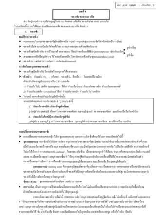 บททีÉ 5 
ของแข็ง ของเหลว แก๊ส 
สารทีÉอยู่รอบตัวเรา จะปรากฏอยู่ในสถานะทีÉแตกต่างกัน คือ ของแข็ง ของเหลว และแก๊ส 
ในบทเรียนนีÊ เราจะได้ศึกษา สมบัติของของแข็ง ของเหลว และแก๊ส ดังกล่าว 
1. ของแข็ง 
โดย อรณี หัสเสม : เรียบเรียง 2 
สมบัติของของแข็ง 
 อะตอมและโมเลกุลของของแข็งมีแรงยึดเหนีÉยวระหว่างอนุภาคสูงมากและจัดเรียงตัวอย่างเป็นระเบียบ 
 ของแข็งไม่สามารถบีบอัดให้หดได้ เพราะ อนุภาคของของแข็งอยู่ชิดกันมาก 
 ของแข็งชนิดเดียวกัน อาจมีโครงสร้างหลายแบบ เรียกว่า พอลิเมอร์ฟิซึม (polymorphism) เช่น กำมะถัน 
 สามารถตกผลึกเป็นรูปต่างๆ ได้ ของแข็งตกผลึก เรียกว่า ของแข็งอสัณฐาน (amorphous solid) 
 ของแข็งบางชนิดสามารถเกิดการระเหิด (sublimation) 
การจัดเรียงอนุภาคของของแข็ง 
 ของแข็งชนิดเดียวกัน มีการจัดเรียงอนุภาคได้หลายแบบ 
 ตัวอย่าง กำมะถัน (S8 , อโลหะ , ของแข็ง , สีเหลือง โมเลกุลเป็นวงปิด) 
กำมะถันมีหลายรูปแบบ แบ่งเป็น 2 ประเภท คือ 
1) กำมะถันไม่มีรูปผลึก (amorphous) ได้แก่ กำมะถันนÊำนม กำมะถันพลาสติก กำมะถันคอลลอยด์ 
2) กำมะถันรูปผลึก (crystalline) ได้แก่ กำมะถันรอมบิก กำมะถันโมโนคลินิก 
 ในบทนีÊ เราจะศึกษากำมะถันรูปผลึกเท่านัÊน 
จากการศึกษาผลึกกำมะถัน พบว่า มี 2 รูปแบบ ดังนีÊ 
รูปเหลีÉยม 
รูปเข็ม 
1. กำมะถันรอมบิก (กำมะถันรูปเหลีÉยม) 
รูปอยู่ตัว ณ อุณหภูมิ น้อยกว่า 96 องศาเซลเซียส (อุณหภูมิสูงกว่า 96 องศาเซลเซียส จะเปลีÉยนเป็นไมโนคลินิก) 
2. กำมะถันโมโนคลินิก (กำมะถันรูปเข็ม) 
รูปอยตูั่ว ณ อุณหภูมิ สูงกว่า 96 องศาเซลเซียส (อุณหภูมิตํÉากว่า96 องศาเซลเซียส จะเปลÉียนเป็น รอมบิก) 
การเปลีÉยนสถานะของของแข็ง 
 การเปลÉียนสถานะของของแข็ง ได้แก่ จุดหลอมเหลว และการระเหิด ซึÉงศึกษาได้จากรายละเอียดต่อไปนีÊ 
 จุดหลอมเหลว ของแข็งเมÉือได้รับความร้อน อนุภาคภายในของของแข็งจะมีพลังงานจลน์เพิÉมมากขึÊน การสัÉนสะเทือนเพิÉมขึÊนแ ละ 
เมÉือรับความร้อนจนถึงจุดหนึÉง อนุภาคจะสัÉนสะเทือนมาก และมีพลังงานจลน์แยกออกจากกัน ไม่เป็นโครงผลึกอีก อนุภาคเคลÉือนทÉี 
ไปมาได้ เรียกว่า การหลอมเหลว (melting) ในทางตรงกันข้าม เมÉือของเหลวถูกทำให้เย็นลง อนุภาคในของเหลวจะมีพลังงานจลน์ 
ลดลง แรงยึดเหนÉียวระหว่างอนุภาคมากขึÊน ทำให้อนุภาคอยชูิ่ดกันมากกว่าเดิมจนเคลÉือนทÉีไม่ได้ ของเหลวจะมีการจัดเรียงตัว 
กลายเป็นของแข็ง เรียกว่า การเยือกแข็ง (freezing) อุณหภูมิทีÉหลอมเหลวและเยือกแข็ง คือ อุณหภูมิเดียวกัน 
จุดหลอมเหลว (melting point) คือ อุณหภูมิขณะทีÉของแข็งเปลีÉยนสถานะเป็นของเหลว จุดหลอมเหลวเป็นสมบัติเฉพาะตัว 
ของของแข็ง มีค่าคงตัวเสมอ เมืÉอความดันคงทีÉ ของแข็งทีÉมีอนุภาคยึดเหนีÉยวกันด้วยแรงแวนเดอวาล์ส์สูง จะมีจุดหลอมเหลวสูงกว่า 
ของแข็งทÉีมีแรงยึดเหนÉียวระหว่างอนุภาคตํÉา 
ข้อควรทราบ จุดหลอมเหลวขึÊนอยกูั่บความดันบรรยากาศ 
 การระเหิด เป็นปรากฏการณ์ทÉีของแข็งเปลÉียนสถานะเป็นไอ โดยไม่ต้องเปลÉียนเป็นของเหลวก่อน การระเหิดจะเกิดขึÊนบริเวณ 
ผิวหน้าของของแข็ง และการระเหิดเกิดขึÊนได้ทุกอุณหภูมิ 
การระเหิดอาจจะอธิบายได้ดังนีÊ เราทราบมาแล้วว่าอนุภาคของของแข็งอยชูิ่ดกันมากจึงไม่เคลÉือนทÉี แต่มีการสัÉนตลอดเวลา 
ทำให้อนุภาคของแข็งเกิดการชนกันพร้อมกับการถ่ายเทพลังงานระหว่างอนุภาค อนุภาคทÉีได้รับพลังงานจลน์มากกว่าแรงยึดเหนÉียว 
ระหว่างอนุภาคภายในของแข็งจะอยู่บริเวณผิวหน้าของของแข็ง และจะเคลืÉอนทีÉหลุดเป็นไอโดยไม่ผ่านเป็นของเหลวก่อน ของแข็งทีÉ 
สามารถระเหิดได้ เช่น นÊำแข็งแห้ง พิมเสน แอมโมเนียมคลอไรด์ ลูกเหม็น (แนฟทาลีน) การบูร เกล็ดไอโอดีน เป็นต้น 
 