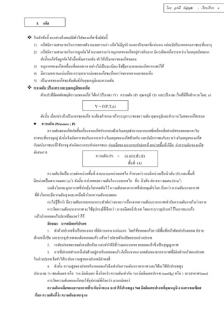 3. แก๊ส 
 ในหัวข้อนีÊ จะกล่าวถึงสมบัติทัวÉไปของแก๊ส ซึÉงมีดังนีÊ 
1) แก๊สมีความสามารถในการขยายตัว หมายความว่า แก๊สไม่มีรูปร่างและปริมาตรทีÉแน่นอน แต่จะมีปริมาตรตามภาชนะทีÉบรรจุ 
2) แก๊สมีความสามารถในการถูกอัดได้ หมายความว่า อนุภาคของแก๊สอยู่ห่างกันมาก มีแรงยึดเหนีÉยวระหว่างโมเลกุลน้อยมาก 
ดังนัÊนแก๊สจึงถูกอัดได้ เมÉือเพิÉมความดัน ทำให้ปริมาตรของแก๊สลดลง 
3) อนุภาคของแก๊สเคลÉือนทÉีตลอดเวลาอย่างไม่เป็นระเบียบ จึงฟุ้งกระจายและเกิดการแพร่ได้ 
4) มีความหนานแน่นน้อย ความหนาแน่นของแก๊สจะน้อยกว่าของเหลวและของแข็ง 
5) ปริมาตรของแก๊สจะสัมพันธ์กับอุณหภูมิและความดัน 
 ความดัน ปริมาตร และอุณหภูมิของแก๊ส 
ตัวแปรทีÉมีผลต่อพฤติกรรมของแก๊ส ได้แก่ ปริมาตร (V) ความดัน (P) อุณหภูมิ (T) และปริมาณ (ในทีÉนีÉคือจำนวนโมล; n) 
ดังนัÊน เมÉือกล่าวถึงปริมาตรของแก๊ส จะต้องกำหนด หรือระบุภาวะของความดัน อุณหภูมิและจำนวนโมลของแก๊สเสมอ 
 ความดัน (Pressure ; P) 
ความดันของแก๊สเกิดขึÊนเนÉืองจากแก๊สประกอบด้วยโมเลกุลจำนวนมากมายทÉีเคลÉือนทÉีอย่างอิสระตลอดเวลาใน 
ภาชนะทÉีบรรจุอยู่ดังนัÊนจึงเกิดการชนกันเองระหว่างโมเลกุลของแก๊สด้วยกัน และยังมีการชนกันระหว่างโมเลกุลของแก๊ส 
กับผนังภาชนะทÉีใช้บรรจุ ทำเกิดแรงกระทำต่อภาชนะ ค่าเฉลÉียของแรงกระทำต่อหนึÉงหน่วยพืÊนทÉี ก็คือ ค่าความดันของแก๊ส 
ดังสมการ 
ความดันวัดเป็น แรงต่อหน่วยพืÊนทÉี ตามระบบหน่วยเอสไอ กำหนดว่า แรงมีหน่วยเป็นนิวตัน (N) และพืÊนทÉี 
มีหน่วยเป็นตารางเมตร (m2) ดังนัÊน หน่วยของความดันในระบบเอสไอ คือ นิวตัน ต่อ ตารางเมตร (N/m2) 
บนผิวโลกจะถูกอากาศทีÉห่อหุ้มโลกกดดันไว้ ความดันของอากาศทีÉปกคลุมผิวโลก เรียกว่า ความดันบรรยากาศ 
ทีÉผิวโลกจะมีความดันสูงและเหนือผิวโลกความดันจะลดลง 
เราไม่รู้สึกว่า มีความดันภายนอกมากระทำต่อร่างกายเรา เนÉืองจากความดันบรรยากาศเท่ากับความดันภายในร่างกาย 
การวัดความดันบรรยากาศ จะใช้อุปกรณ์ทีÉเรียกว่า บารอมิเตอร์ปรอท โดยการบรรจุปรอทไว้ในภาชนะแก้ว 
แล้วนำหลอดแก้วปลายปิดมาควํÉาไว้ 
ลักษณะ บารอมิเตอร์ปรอท 
1. ทำด้วยปรอทซึÉงเป็นของเหลวทÉีมีความหนาแน่นมาก โดยใช้หลอดแก้วยาวมีพืÊนทÉีหน้าตัดเท่ากันตลอด ปลาย 
ด้านหนึÉงปิด และบรรจุปรอทจนเต็มหลอดแก้ว แล้วควํÉาปลายด้านเปิดลงบนอ่างปรอท 
2. ระดับปรอทจะลดตํÉาลงเล็กน้อย และทำให้มีทÉีว่างตอนบนของหลอดแก้วซึÉงเป็นสุญญากาศ 
3. การทÉีปรอทส่วนหนึÉงยังค้างอยภู่ายในหลอดแก้ว ก็เนÉืองจากแรงกดดันของบรรยากาศทÉีมีต่อผิวหน้าของปรอท 
ในอ่างปรอท จึงทำให้ระดับความสูงของปรอทมีค่าคงทÉี 
4. ดังนัÊน ความสูงของปรอทในหลอดแก้วจึงเท่ากับความดันบรรยากาศ และได้จะได้ลำปรอทสูง 
ประมาณ şŞ เซนติเมตร หรือ şŞŘ มิลลิเมตร ซึÉงเรียกว่า ความดันเท่ากับ şŞŘ มิลลิเมตรปรอท (mmHg) หรือ ř บรรยากาศ (atm) 
การวัดความดันของแก๊สจะใช้อุปกรณ์ทีÉเรียกว่า มานอมิเตอร์ 
ความดันเฉลีÉยของบรรยากาศทีÉระกับนํÊาทะเล จะทำให้ปรอทสูง 760 มิลลิเมตรปรอททีÉอุณหภูมิ Ř องศาเซลเซียส 
เรียก ความดันนีÊว่า ความดันมาตรฐาน 
V = f (P,T,n) 
ความดัน (P) = แรงกระทำ (F) 
พืÊนทÉี (A) 
โดย อรณี หัสเสม : เรียบเรียง 6 
 
