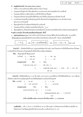 โดย อรณี หัสเสม : เรียบเรียง 8 
 ทฤษฏีจลน์ของแก๊ส (The kinetics theory of gases) 
1. แก๊สต่าง ๆ ประกอบด้วยอนุภาคทีมีÉขนาดเล็กมาก เรียกว่า โมเลกุล 
2. โมเลกุลของแก๊สอยู่ห่างกัน ไม่มีแรงยึดเหนีÉยวระหว่างกันและกัน แต่ละโมเลกุลมีอิสระในการเคลืÉอนทีÉ 
3. โมเลกุลของแก๊สมีมวล แต่มีขนาดเล็กมาก จนถือได้ว่ามีปริมาตรเป็นศูนย์ 
4. โมเลกุลของแก๊สแต่ละโมเลกุลเคลือÉนทีÉเป็นเส้นตรงอย่างไม่เป็นระเบียบตลอดเวลาด้วยอัตราเร็วคงทีÉ 
5. การชนกันของโมเลกุลเป็นแบบยืดหยุ่นสมบูรณ์ คือ เมืÉอชนกันแล้วจะไม่สูญเสียพลังงานรวม แต่อาจมีการถ่ายเท 
พลังงานระหว่างโมเลกุลได้ 
6. ทีÉอุณหภูมิคงทีÉ อัตราเร็วเฉลยีÉของแก๊สชนิดหนึÉงๆ จะมีค่าคงที 
É7. โมเลกุลของแก๊สใดๆ จะมีพลังงานจลน์เฉลียÉค่าหนึÉงเท่ากับ 1 
mv2 
2 
8. ทีÉอุณหภูมิเดียวกัน แก๊สทุกชนิดจะมีพลังงานจลน์เฉลีÉยเท่ากัน และพลังงานจลน์เฉลียÉขอแก๊สจะแปรผันตรงกับอุณหภูมิเคลวิน 
 กฎต่าง ๆ ของแก๊ส ทีÉนำมาอธิบายสมบัติของแก๊สอุดมคติ มีดังนีÊ 
1. กฎของบอยล์ (Boyle,s Law) โดย โรเบิร์ต บอยล์ นักวิทยาสตราวอังกฤษ ได้ศึกษาเกÉียวกับสมบัติของแก๊ส และ สรุปได้ว่า 
“เมือÉอุณหภูมิและมวลของแก๊สคงทÉี ปริมาตรของแก๊สจะแปรผกผันกับความดันของแก๊ส” เขียนความสัมพันธ์ได้ดังนีÊ 
PV = R (R คือค่าคงทีÉ) P1V1 = P2V2 = R 
หรือ หรือ เมืÉอ T คงทีÉ 
V α 1 
P 
ตัวอย่างทÉี 1 แก๊สชนิดหนึÉงมีปริมาตร 2.00 ลูกบาศก์เดซิเมตร ทÉีความดัน 1,000 กิโลพาสคาล ทำให้แก๊สนีÊขยายตัวออกไปโดยลด 
ความดันไปทÉี 300 กิโลพาสคาล ถ้าอุณหภูมิคงทÉี แก๊สนีÊจะมีปริมาตรกÉีลูกบาศก์เดซิเมตร 
วิธีทำ เมืÉออุณหภูมิคงทีÉ ใช้กฎของบอยล์ 
จากโจทย์ P1 = 1,000 kPa P2 = 300 kPa 
V1 = 2.00 dm3 V2 = ……… dm3 
จากกฎของบอยล์ P1V 1 = P2V2 
(1,000 kPa ) (2.00 dm3 ) = (300 kPa ) V2 
V2 = (1,000 kPa ) (2.00 dm3 ) = 6.666… dm3 = 6.67 dm3 
300 kPa 
ตัวอย่างทีÉ Ś แก๊สฮีเลียมมีปริมาตร ŚŘ dm3 ทีÉความดัน Ś.ŘŘ บรรยากาศ (atm) เมืÉอต้องการให้แก๊สฮีเลียมมีปริมาตร ŝ dm3 จะต้องลด 
หรือเพิÉมความดันเท่าใด สมมติอุณหภูมิคงทีÉ และแก๊สฮีเลียมมีพฤติกรรมเหมือนแก๊สในอุดมคติ 
วิธีทำ จากโจทย์ V1 = 20 dm3 V2 = 5 dm3 
P1 = 2.00 บรรยากาศ P2 = ……บรรยากาศ 
จากกฎของบอยล์ P1V 1 = P2V2 
(2.00 บรรยากาศ) (20 dm3 ) = P2 (ŝ dm3) 
P2 = (2.00 บรรยากาศ) (20 dm3 ) = 8 บรรยากาศ 
ŝ dm3 
ดังนัÊน จะต้องใช้ความดัน Š บรรยากาศ หรือ เพÉิมความดัน Š – Ś = 6 บรรยากาศ 
แบบฝึกหัดทีÉ ř แก๊ส A จำนวน Ś.Ř กรัม มีปริมาตร śŘŘ cm3 เมืÉอความดัน şŞŘ มิลลิเมตรปรอท ถ้าเปลีÉยนความดันเป็น šŘŘ 
มิลลิเมตรปรอท โดยให้อุณหภูมิคงทีÉแล้วปริมาตรของแก๊ส A จะเป็นเท่าใด (253.33 cm3) 
 