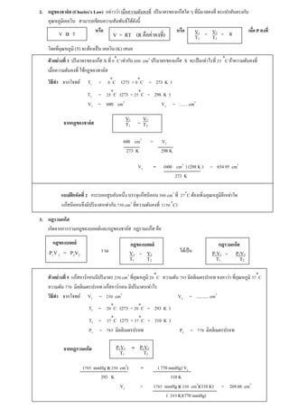 2. กฎของชาล์ส (Charles’s Law) กล่าวว่า เมืÉอความดันคงทีÉ ปริมาตรของแก๊สใด ๆ ทีÉมีมวลคงทีÉ จะแปรผันตรงกับ 
อุณหภูมิเคลวิน สามารถเขียนความสัมพันธ์ได้ดังนีÊ 
หรือ หรือ เมืÉอ P คงทีÉ 
V2 
T2 
V1 
T1 
โดยทีÉอุณหภูมิ (T) จะต้องเป็น เคลวิน (K) เสมอ 
ตัวอย่างทีÉ ś ปริมาตรของแก๊ส X ทีÉ Ř৹C เท่ากับ ŞŘŘ cm3 ปริมาตรของแก๊ส X จะเป็นเท่าไรทีÉ Śŝ ৹C ถ้าความดันคงทีÉ 
เมืÉอความดันคงทีÉ ใช้กฏของชาล์ส 
วิธีทำ จากโจทย์ T1 = Ř৹C (273 + Ř৹C = 273 K ) 
T2 = Śŝ৹C (273 + Śŝ৹C = 298 K ) 
V1 = 600 cm3 V2 = …… cm3 
จากกฏของชาล์ส = 
600 cm3 = V2 
273 K 298 K 
V2 = (600 cm3 ) (298 K ) = 654.95 cm3 
273 K 
แบบฝึกหัดทÉี Ś กระบอกสูบอันหนึÉง บรรจุแก๊สนีออน ŝŘŘ cm3 ทÉี Śş৹C ต้องเพิÉมอุณหภูมิอีกเท่าใด 
แก๊สนีออนจึงมีปริมาตรเท่ากับ şŝŘ cm3 ทีÉความดันคงทีÉ (řŝŘ ৹C) 
3. กฎรวมแก๊ส 
เกิดจากการรวมกฎของบอยล์และกฎของชาล์ส กฎรวมแก๊ส คือ 
ตัวอย่างทีÉ ŝ แก๊สอาร์กอนมีปริมาตร ŚŝŘ cm3 ทีÉอุณหภูมิ ŚŘ৹C ความดัน şŠŝ มิลลิเมตรปรอท จงหาว่า ทีÉอุณหภูมิ śş৹C 
ความดัน şşŘ มิลลิเมตรปรอท แก๊สอาร์กอน มีปริมาตรเท่าไร 
วิธีทำ จากโจทย์ V1 = ŚŝŘ cm3 V2 = ........... cm3 
T1 = ŚŘ৹C (273 + ŚŘ৹C = 293 K ) 
T2 = śş৹C (273 + śş৹C = 310 K ) 
P1 = şŠŝ มิลลิเมตรปรอท P2 = şşŘ มิลลิเมตรปรอท 
จากกฏรวมแก๊ส 
(şŠŝ mmHg )( ŚŝŘ cm3) = ( 770 mmHg) V2 
293 K 310 K 
V2 = (şŠŝ mmHg )( ŚŝŘ cm3)(310 K) = 269.66 cm3 
( Śšś K)(770 mmHg) 
V α T 
V = RT (R คือค่าคงทีÉ) = = R 
V2 
T2 
V1 
T1 
กฎของบอยล์ 
P1V 1 = P2V2 
กฎของบอยล์ 
= V2 
T2 
V1 
T1 
กฎรวมแก๊ส 
= P2V2 
T2 
P1V1 
T1 
รวม ได้เป็น 
= P2V2 
T2 
P1V1 
T1 
 