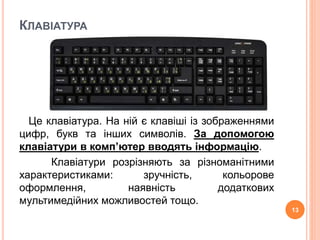 КЛАВІАТУРА 
Це клавіатура. На ній є клавіші із зображеннями 
цифр, букв та інших символів. За допомогою 
клавіатури в комп’ютер вводять інформацію. 
Клавіатури розрізняють за різноманітними 
характеристиками: зручність, кольорове 
оформлення, наявність додаткових 
мультимедійних можливостей тощо. 
13 
 