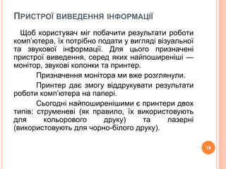 ПРИСТРОЇ ВИВЕДЕННЯ ІНФОРМАЦІЇ 
Щоб користувач міг побачити результати роботи 
комп’ютера, їх потрібно подати у вигляді візуальної 
та звукової інформації. Для цього призначені 
пристрої виведення, серед яких найпоширеніші — 
монітор, звукові колонки та принтер. 
Призначення монітора ми вже розглянули. 
Принтер дає змогу віддрукувати результати 
роботи комп’ютера на папері. 
Сьогодні найпоширенішими є принтери двох 
типів: струменеві (як правило, їх використовують 
для кольорового друку) та лазерні 
(використовують для чорно-білого друку). 
18 
 
