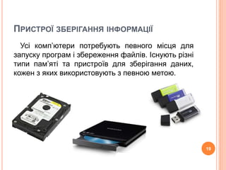 ПРИСТРОЇ ЗБЕРІГАННЯ ІНФОРМАЦІЇ 
Усі комп’ютери потребують певного місця для 
запуску програм і збереження файлів. Існують різні 
типи пам’яті та пристроїв для зберігання даних, 
кожен з яких використовують з певною метою. 
19 
 