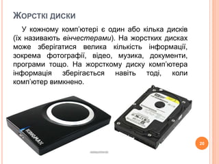 ЖОРСТКІ ДИСКИ 
У кожному комп’ютері є один або кілька дисків 
(їх називають вінчестерами). На жорстких дисках 
може зберігатися велика кількість інформації, 
зокрема фотографії, відео, музика, документи, 
програми тощо. На жорсткому диску комп’ютера 
інформація зберігається навіть тоді, коли 
комп’ютер вимкнено. 
20 
 