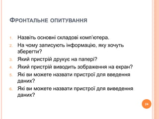 ФРОНТАЛЬНЕ ОПИТУВАННЯ 
1. Назвіть основні складові комп’ютера. 
2. На чому записують інформацію, яку хочуть 
зберегти? 
3. Який пристрій друкує на папері? 
4. Який пристрій виводить зображення на екран? 
5. Які ви можете назвати пристрої для введення 
даних? 
6. Які ви можете назвати пристрої для виведення 
даних? 
24 
 