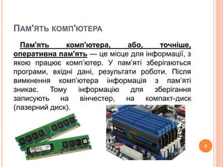 ПАМ'ЯТЬ КОМП'ЮТЕРА 
Пам'ять комп'ютера, або, точніше, 
оперативна пам'ять — це місце для інформації, з 
якою працює комп’ютер. У пам’яті зберігаються 
програми, вхідні дані, результати роботи. Після 
вимкнення комп’ютера інформація з пам’яті 
зникає. Тому інформацію для зберігання 
записують на вінчестер, на компакт-диск 
(лазерний диск). 
9 
 