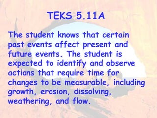 TEKS 5.11A 
The student knows that certain 
past events affect present and 
future events. The student is 
expected to identify and observe 
actions that require time for 
changes to be measurable, including 
growth, erosion, dissolving, 
weathering, and flow. 
 