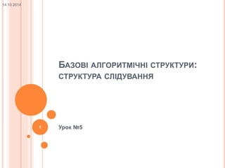 БАЗОВІ АЛГОРИТМІЧНІ СТРУКТУРИ: 
СТРУКТУРА СЛІДУВАННЯ 
1 Урок №5 
14.10.2014 
 