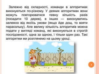 Залежно від складності, команди в алгоритмах 
виконуються по-різному. У деяких алгоритмах вони 
можуть повторюватися певну кількість разів 
(посадити 10 дерев), в інших — виконуватись 
залежно від якоїсь умови (якщо йде дощ, то взяти 
парасольку). Але велику кількість алгоритмів можна 
подати у вигляді команд, які виконуються в строгій 
послідовності, одна за одною, і тільки один раз. Такі 
алгоритми ми розглянемо на цьому уроці. 
3 
 
