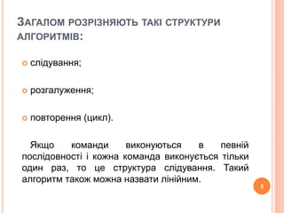 ЗАГАЛОМ РОЗРІЗНЯЮТЬ ТАКІ СТРУКТУРИ 
АЛГОРИТМІВ: 
 слідування; 
 розгалуження; 
 повторення (цикл). 
Якщо команди виконуються в певній 
послідовності і кожна команда виконується тільки 
один раз, то це структура слідування. Такий 
алгоритм також можна назвати лінійним. 
5 
 
