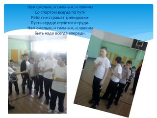 Нам смелым, и сильным, и ловким 
Со спортом всегда по пути 
Ребят не страшат тренировки- 
Пусть сердце стучится в груди. 
Нам смелым, и сильным, и ловким 
Быть надо всегда впереди. 
 
