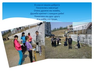 В классе нашем доброта 
Поселилась навсегда! 
Очень дружно мы живём, 
Дружба крепнет с каждым днём! 
Помогаем мы друг другу 
И в учёбе, и в труде, 
 