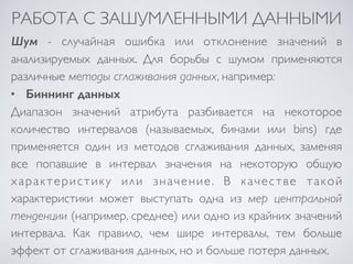 РАБОТА С ЗАШУМЛЕННЫМИ ДАННЫМИ 
Шум - случайная ошибка или отклонение значений в 
анализируемых данных. Для борьбы с шумом применяются 
различные методы сглаживания данных, например: 
• Биннинг данных 
Диапазон значений атрибута разбивается на некоторое 
количество интервалов (называемых, бинами или bins) где 
применяется один из методов сглаживания данных, заменяя 
все попавшие в интервал значения на некоторую общую 
характеристику или значение. В качестве такой 
характеристики может выступать одна из мер центральной 
тенденции (например, среднее) или одно из крайних значений 
интервала. Как правило, чем шире интервалы, тем больше 
эффект от сглаживания данных, но и больше потеря данных. 
 