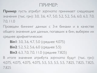 ПРИМЕР: 
Пример: пусть атрибут зарплата принимает следующие 
значения (тыс. грн): 3.0, 3.6, 4.7, 5.0, 5.2, 5.2, 5.6, 6.0, 6.3, 7.0, 
7.0, 11.0 
Проведем биннинг данных с 3-я бинами и в качестве 
общего значения для данных, попавших в бин, выберем их 
среднее арифметическое: 
Bin1: 3.0, 3.6, 4.7, 5.0 (среднее 4.075) 
Bin2: 5.2, 5.2, 5.6, 6.0 (среднее 5.5) 
Bin3: 6.3, 7.0, 7.0, 11.0 (среднее 7.825) 
В итоге значения атрибута зарплата будут (тыс. грн): 
4.075, 4.075, 4.075, 4.075, 5.5, 5.5, 5.5, 5.5, 7.825, 7.825, 7.825, 
7.825 
 