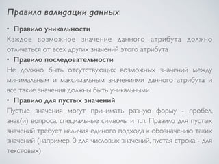 Правила валидации данных: 
• Правило уникальности 
Каждое возможное значение данного атрибута должно 
отличаться от всех других значений этого атрибута 
• Правило последовательности 
Не должно быть отсутствующих возможных значений между 
минимальным и максимальным значениями данного атрибута и 
все такие значения должны быть уникальными 
• Правило для пустых значений 
Пустые значения могут принимать разную форму - пробел, 
знак(и) вопроса, специальные символы и т.п. Правило для пустых 
значений требует наличия единого подхода к обозначению таких 
значений (например, 0 для числовых значений, пустая строка - для 
текстовых) 
 