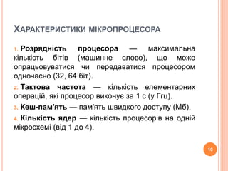 ХАРАКТЕРИСТИКИ МІКРОПРОЦЕСОРА 
1. Розрядність процесора — максимальна 
кількість бітів (машинне слово), що може 
опрацьовуватися чи передаватися процесором 
одночасно (32, 64 біт). 
2. Тактова частота — кількість елементарних 
операцій, які процесор виконує за 1 с (у Ггц). 
3. Кеш-пам'ять — пам'ять швидкого доступу (Мб). 
4. Кількість ядер — кількість процесорів на одній 
мікросхемі (від 1 до 4). 
10 
 