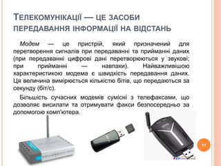 ТЕЛЕКОМУНІКАЦІЇ — ЦЕ ЗАСОБИ 
ПЕРЕДАВАННЯ ІНФОРМАЦІЇ НА ВІДСТАНЬ 
Модем — це пристрій, який призначений для 
перетворення сигналів при передаванні та прийманні даних 
(при передаванні цифрові дані перетворюються у звукові; 
при прийманні — навпаки). Найважливішою 
характеристикою модема є швидкість передавання даних. 
Ця величина вимірюється кількістю бітів, що передаються за 
секунду (біт/с). 
Більшість сучасних модемів сумісні з телефаксами, що 
дозволяє висилати та отримувати факси безпосередньо за 
допомогою комп'ютера. 
11 
 