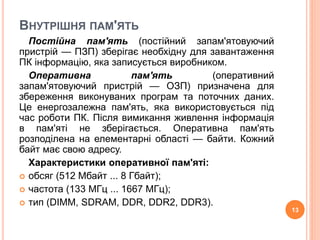ВНУТРІШНЯ ПАМ'ЯТЬ 
Постійна пам'ять (постійний запам'ятовуючий 
пристрій — ПЗП) зберігає необхідну для завантаження 
ПК інформацію, яка записується виробником. 
Оперативна пам'ять (оперативний 
запам'ятовуючий пристрій — ОЗП) призначена для 
збереження виконуваних програм та поточних даних. 
Це енергозалежна пам'ять, яка використовується під 
час роботи ПК. Після вимикання живлення інформація 
в пам'яті не зберігається. Оперативна пам'ять 
розподілена на елементарні області — байти. Кожний 
байт має свою адресу. 
Характеристики оперативної пам'яті: 
 обсяг (512 Мбайт ... 8 Гбайт); 
 частота (133 МГц ... 1667 МГц); 
 тип (DIMM, SDRAM, DDR, DDR2, DDR3). 
13 
 