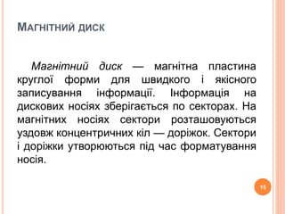 МАГНІТНИЙ ДИСК 
Магнітний диск — магнітна пластина 
круглої форми для швидкого і якісного 
записування інформації. Інформація на 
дискових носіях зберігається по секторах. На 
магнітних носіях сектори розташовуються 
уздовж концентричних кіл — доріжок. Сектори 
і доріжки утворюються під час форматування 
носія. 
15 
 