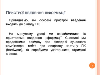 ПРИСТРОЇ ВВЕДЕННЯ ІНФОРМАЦІЇ 
Пригадаємо, які основні пристрої введення 
входять до складу ПК. 
На минулому уроці ми ознайомилися із 
пристроями введення інформації. Сьогодні ми 
продовжимо розмову про складові сучасного 
комп'ютера, тобто про апаратну частину ПК 
(hardwear), та спробуємо узагальнити отримані 
знання. 
3 
 