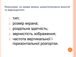 ПОКАЗНИКИ, ЗА ЯКИМИ МОЖНА ХАРАКТЕРИЗУВАТИ МОНІТОР 
ТА ВІДЕОАДАПТЕР: 
1. тип; 
2. розмір екрана; 
3. роздільна здатність; 
4. зернистість зображення; 
5. частота вертикальної і 
горизонтальної розгортки. 
5 
 