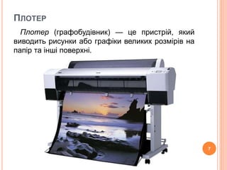 ПЛОТЕР 
Плотер (графобудівник) — це пристрій, який 
виводить рисунки або графіки великих розмірів на 
папір та інші поверхні. 
7 
 