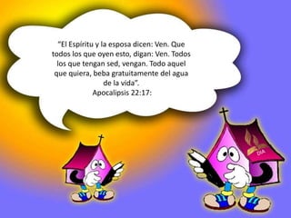 “El Espíritu y la esposa dicen: Ven. Que 
todos los que oyen esto, digan: Ven. Todos 
los que tengan sed, vengan. Todo aquel 
que quiera, beba gratuitamente del agua 
de la vida”. 
Apocalipsis 22:17: 
 