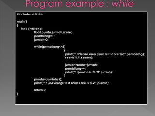 #include<stdio.h> 
main() 
{ 
int pembilang; 
float purata,jumlah,score; 
pembilang=1; 
jumlah=0; 
while(pembilang<=5) 
{ 
printf("nPlease enter your test score %d:",pembilang); 
scanf("%f",&score); 
jumlah=score+jumlah; 
pembilang++; 
printf("njumlah is :%.2f",jumlah); 
} 
purata=(jumlah/5); 
printf("nnAverage test scores are is %.2f",purata); 
return 0; 
} 
 