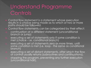  Control flow statement is a statement whose execution 
results in a choice being made as to which of two or more 
paths should be followed. 
 Control flow statements can be categorized by their effect: 
a. continuation at a different statement (unconditional 
branch or jump) 
b. executing a set of statements only if some condition is 
met (choice - i.e. conditional branch) 
c. executing a set of statements zero or more times, until 
some condition is met (i.e. loop - the same as conditional 
branch) 
d. executing a set of distant statements, after which the flow 
of control usually returns (subroutines and continuations), 
e. stopping the program, preventing any further execution 
(unconditional halt). 
 