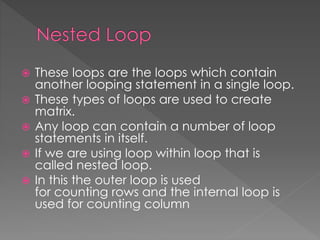  These loops are the loops which contain 
another looping statement in a single loop. 
 These types of loops are used to create 
matrix. 
 Any loop can contain a number of loop 
statements in itself. 
 If we are using loop within loop that is 
called nested loop. 
 In this the outer loop is used 
for counting rows and the internal loop is 
used for counting column 
 