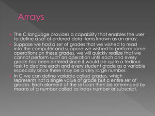  The C language provides a capability that enables the user 
to define a set of ordered data items known as an array. 
 Suppose we had a set of grades that we wished to read 
into the computer and suppose we wished to perform some 
operations on these grades, we will quickly realize that we 
cannot perform such an operation until each and every 
grade has been entered since it would be quite a tedious 
task to declare each and every student grade as a variable 
especially since there may be a very large number. 
 In C we can define variable called grades, which 
represents not a single value of grade but a entire set of 
grades. Each element of the set can then be referenced by 
means of a number called as index number or subscript. 
 