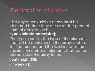  Like any other variable arrays must be 
declared before they are used. The general 
form of declaration is: 
type variable-name[size]; 
 The type specifies the type of the elements 
that will be contained in the array, such as 
int float or char and the size indicates the 
maximum number of elements that can be 
stored inside the array for ex: 
float height[50]; 
int week[7]; 
 