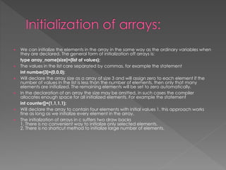  We can initialize the elements in the array in the same way as the ordinary variables when 
they are declared. The general form of initialization off arrays is: 
type array_name[size]={list of values}; 
 The values in the list care separated by commas, for example the statement 
int number[3]={0,0,0}; 
 Will declare the array size as a array of size 3 and will assign zero to each element if the 
number of values in the list is less than the number of elements, then only that many 
elements are initialized. The remaining elements will be set to zero automatically. 
 In the declaration of an array the size may be omitted, in such cases the compiler 
allocates enough space for all initialized elements. For example the statement 
int counter[]={1,1,1,1}; 
 Will declare the array to contain four elements with initial values 1. this approach works 
fine as long as we initialize every element in the array. 
 The initialization of arrays in c suffers two draw backs 
1. There is no convenient way to initialize only selected elements. 
2. There is no shortcut method to initialize large number of elements. 
 