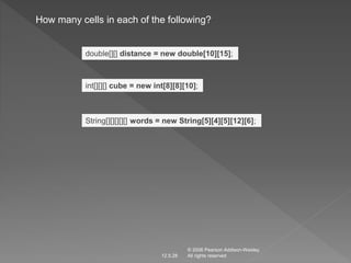 How many cells in each of the following? 
double[][] distance = new double[10][15]; 
int[][][] cube = new int[8][8][10]; 
String[][][][][] words = new String[5][4][5][12][6]; 
© 2006 Pearson Addison-Wesley. 
12.5.28 All rights reserved 
 