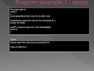 #include<stdio.h> 
main( ) 
{ 
int bil,data[10]={10,20,-5,36,-95,14,-82,0,1,25}; 
printf("Please select the value to be viewed [0-9]:"); 
scanf("%d",&bil); 
printf("nValue in data %d is %d",bil,data[bil]); 
return 0; 
} 
output 
Please select the value to be viewed [0-9]: 8 
Value in data 8 is 1 
 