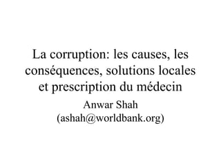 La corruption: les causes, les 
conséquences, solutions locales 
et prescription du médecin 
Anwar Shah 
(ashah@worldbank.org) 
 