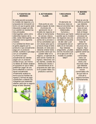 5. FUENTES DE 
INGRESO: 
En esta sección se evalúa 
tu modelo de negocios y tu 
propuesta de innovación en 
torno a lo que la gente está 
dispuesta a pagar por ella. 
La cuestión es resolver las 
tres principales 
interrogantes sobre cómo 
obtendrás ingreso de tu 
idea, estás interrogantes se 
describen de la siguiente 
manera: 
•La cantidad de dinero que 
la gente pagaría por tu 
producto o que actualmente 
paga por un producto 
similar, sustituto o que paga 
con un competidor. 
•La forma en que 
actualmente los clientes 
pagan por un producto 
similar al tuyo, así mismo 
no debes de olvidar analizar 
el supuesto en que si ellos 
preferirían pagar de una 
forma diferente a como lo 
hacen actualmente. 
•Finalmente analizar la 
forma que tus fuentes de 
ingreso y formas de pago 
contribuirán a obtener los 
márgenes que pretendes 
obtener para que tu negocio 
tenga el éxito deseado. 
6. ACTIVIDADES 
CLAVE: 
Este punto es una 
piedra angular de todo 
el proceso de 
generación de un 
modelo de negocios al 
utilizar la herramienta 
de canvas o lienzo. 
Aquí deberás definir las 
partes de tu proceso o 
de tus actividades que 
son claves para que tu 
producto tenga el éxito 
deseado, en este paso 
deberás enlistar todos 
los puntos clave que no 
pueden faltar en tu 
negocio, un ejemplo de 
esto serían: fuentes de 
ingreso, relaciones con 
los clientes, canales de 
distribución claves o 
características en tu 
propuesta de valor que 
no le pueden faltar a tu 
producto o servicio. 
7.RECURSOS 
CLAVE: 
El elemento de 
recursos clave se 
basa en encontrar los 
recursos físicos, 
intelectuales, 
humanos y 
financieros que harán 
posible que tu modelo 
de negocios sea una 
verdadera propuesta 
de alto valor y por 
consiguiente sea un 
éxito en el mercado. 
Aquí deberás 
preguntarte: ¿Cuáles 
son los recursos que 
en la ejecución de tu 
modelo no pueden 
faltar? 
8. SOCIOS 
CLAVE: 
Este es uno de 
los últimos puntos 
que deberás 
desarrollar y se 
basa en que 
debes reducir 
todo el riesgo 
potencial para tus 
procesos de 
producción, al 
mismo tiempo 
tratar de 
optimizar los 
recursos de tu 
negocio. Aquí 
deberás enlistar: 
quiénes serán tus 
socios 
comerciales 
clave, tus 
proveedores 
clave y los 
recursos clave 
que deberás 
obtener de tus 
socios 
comerciales a fin 
de que todo el 
ciclo de tu 
negocio funcione 
correctamente. 
 